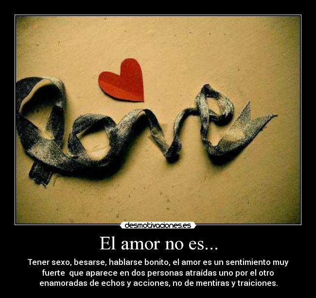 El amor no es... - Tener sexo, besarse, hablarse bonito, el amor es un sentimiento muy
fuerte que aparece en dos personas atraídas uno por el otro
enamoradas de echos y acciones, no de mentiras y traiciones.