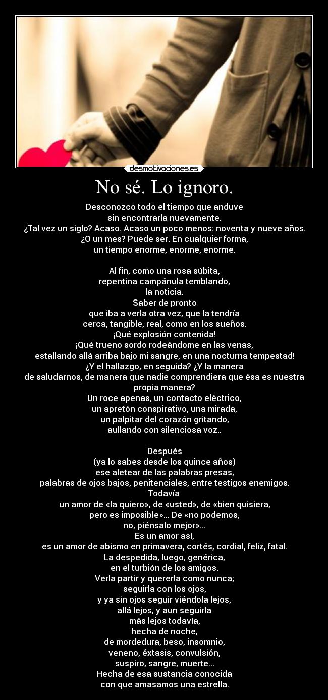 No sé. Lo ignoro. - Desconozco todo el tiempo que anduve
sin encontrarla nuevamente.
¿Tal vez un siglo? Acaso. Acaso un poco menos: noventa y nueve años.
¿O un mes? Puede ser. En cualquier forma,
un tiempo enorme, enorme, enorme.

Al fin, como una rosa súbita,
repentina campánula temblando,
la noticia.
Saber de pronto
que iba a verla otra vez, que la tendría
cerca, tangible, real, como en los sueños.
¡Qué explosión contenida!
¡Qué trueno sordo rodeándome en las venas,
estallando allá arriba bajo mi sangre, en una nocturna tempestad!
¿Y el hallazgo, en seguida? ¿Y la manera
de saludarnos, de manera que nadie comprendiera que ésa es nuestra
propia manera?
Un roce apenas, un contacto eléctrico,
un apretón conspirativo, una mirada,
un palpitar del corazón gritando,
aullando con silenciosa voz..

Después
(ya lo sabes desde los quince años)
ese aletear de las palabras presas,
palabras de ojos bajos, penitenciales, entre testigos enemigos.
Todavía
un amor de «la quiero», de «usted», de «bien quisiera,
pero es imposible»... De «no podemos,
no, piénsalo mejor»...
Es un amor así,
es un amor de abismo en primavera, cortés, cordial, feliz, fatal.
La despedida, luego, genérica,
en el turbión de los amigos.
Verla partir y quererla como nunca;
seguirla con los ojos,
y ya sin ojos seguir viéndola lejos,
allá lejos, y aun seguirla
más lejos todavía,
hecha de noche,
de mordedura, beso, insomnio,
veneno, éxtasis, convulsión,
suspiro, sangre, muerte...
Hecha de esa sustancia conocida
con que amasamos una estrella.