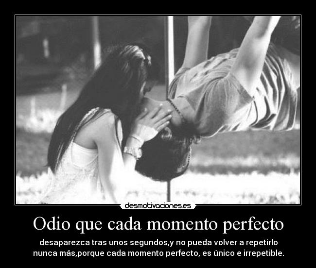 Odio que cada momento perfecto - desaparezca tras unos segundos,y no pueda volver a repetirlo
nunca más,porque cada momento perfecto, es único e irrepetible.