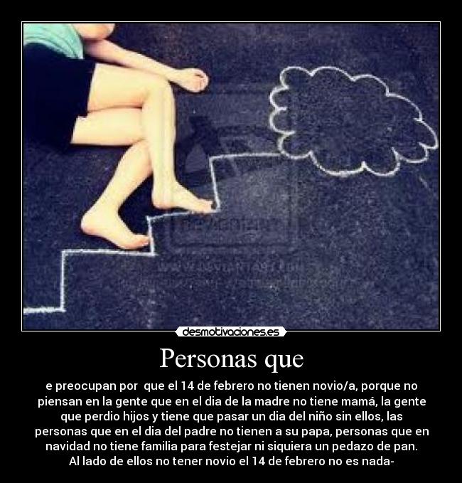 Personas que - e preocupan por  que el 14 de febrero no tienen novio/a, porque no
piensan en la gente que en el dia de la madre no tiene mamá, la gente
que perdio hijos y tiene que pasar un dia del niño sin ellos, las
personas que en el dia del padre no tienen a su papa, personas que en
navidad no tiene familia para festejar ni siquiera un pedazo de pan.
Al lado de ellos no tener novio el 14 de febrero no es nada-