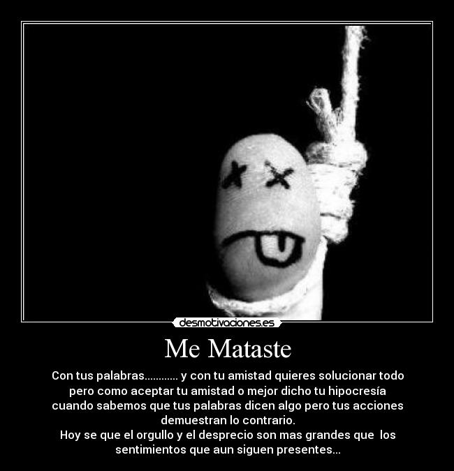 Me Mataste - Con tus palabras............ y con tu amistad quieres solucionar todo
pero como aceptar tu amistad o mejor dicho tu hipocresía
cuando sabemos que tus palabras dicen algo pero tus acciones
demuestran lo contrario.
Hoy se que el orgullo y el desprecio son mas grandes que los
sentimientos que aun siguen presentes...