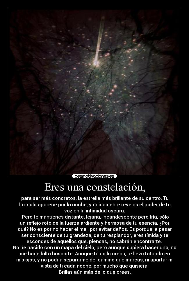 Eres una constelación, - para ser más concretos, la estrella más brillante de su centro. Tu
luz sólo aparece por la noche, y únicamente revelas el poder de tu
voz en la intimidad oscura.
 Pero te mantienes distante, lejana, incandescente pero fría, sólo
un reflejo roto de la fuerza ardiente y hermosa de tu esencia. ¿Por
qué? No es por no hacer el mal, por evitar daños. Es porque, a pesar
ser consciente de tu grandeza, de tu resplandor, eres tímida y te
escondes de aquellos que, piensas, no sabrán encontrarte. 
No he nacido con un mapa del cielo, pero aunque supiera hacer uno, no
me hace falta buscarte. Aunque tú no lo creas, te llevo tatuada en
mis ojos, y no podría separarme del camino que marcas, ni apartar mi
vista de ti cada noche, por mucho que quisiera.
Brillas aún más de lo que crees.