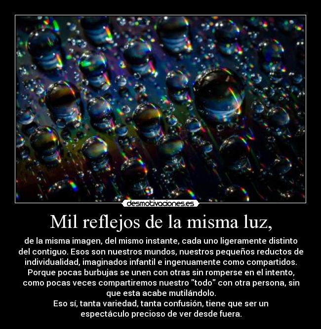 Mil reflejos de la misma luz, - de la misma imagen, del mismo instante, cada uno ligeramente distinto
del contiguo. Esos son nuestros mundos, nuestros pequeños reductos de
individualidad, imaginados infantil e ingenuamente como compartidos.
Porque pocas burbujas se unen con otras sin romperse en el intento,
como pocas veces compartiremos nuestro todo con otra persona, sin
que esta acabe mutilándolo.
Eso sí, tanta variedad, tanta confusión, tiene que ser un
espectáculo precioso de ver desde fuera.