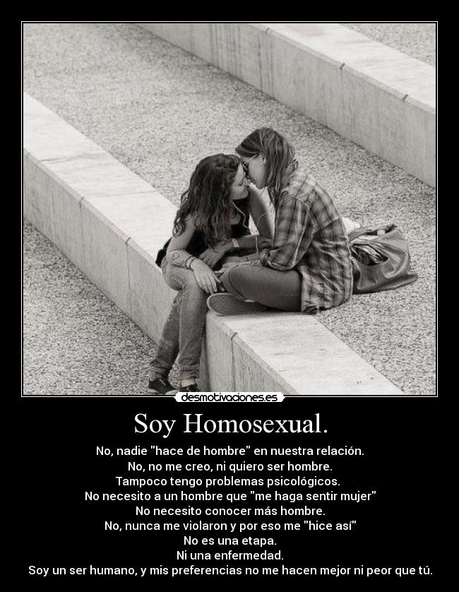Soy Homosexual. - No, nadie hace de hombre en nuestra relación.
No, no me creo, ni quiero ser hombre.
Tampoco tengo problemas psicológicos.
No necesito a un hombre que me haga sentir mujer
No necesito conocer más hombre.
No, nunca me violaron y por eso me hice así
No es una etapa.
Ni una enfermedad.
Soy un ser humano, y mis preferencias no me hacen mejor ni peor que tú.