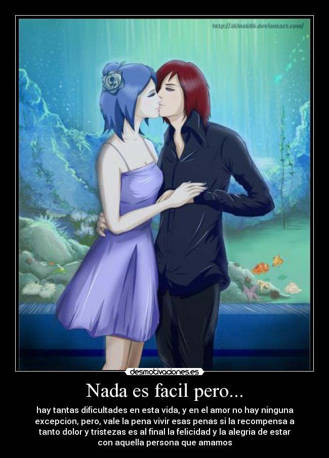 Nada es facil pero... - hay tantas dificultades en esta vida, y en el amor no hay ninguna
excepcion, pero, vale la pena vivir esas penas si la recompensa a
tanto dolor y tristezas es al final la felicidad y la alegria de estar
con aquella persona que amamos