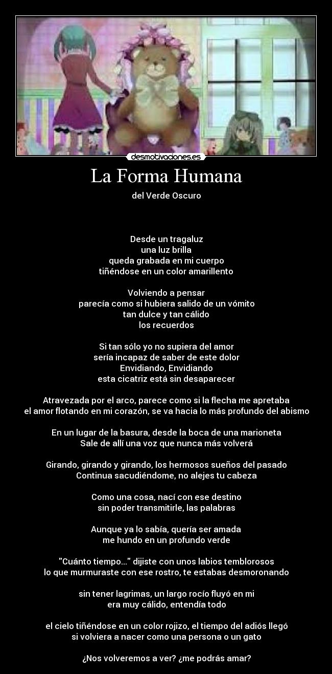 La Forma Humana - del Verde Oscuro



Desde un tragaluz
una luz brilla
queda grabada en mi cuerpo
tiñéndose en un color amarillento

Volviendo a pensar
parecía como si hubiera salido de un vómito
tan dulce y tan cálido
los recuerdos

Si tan sólo yo no supiera del amor
sería incapaz de saber de este dolor
Envidiando, Envidiando
esta cicatriz está sin desaparecer

Atravezada por el arco, parece como si la flecha me apretaba
el amor flotando en mi corazón, se va hacia lo más profundo del abismo

En un lugar de la basura, desde la boca de una marioneta
Sale de allí una voz que nunca más volverá

Girando, girando y girando, los hermosos sueños del pasado
Continua sacudiéndome, no alejes tu cabeza

Como una cosa, nací con ese destino
sin poder transmitirle, las palabras

Aunque ya lo sabía, quería ser amada
me hundo en un profundo verde

Cuánto tiempo... dijiste con unos labios temblorosos
lo que murmuraste con ese rostro, te estabas desmoronando

sin tener lagrimas, un largo rocío fluyó en mi
era muy cálido, entendía todo

el cielo tiñéndose en un color rojizo, el tiempo del adiós llegó
si volviera a nacer como una persona o un gato

¿Nos volveremos a ver? ¿me podrás amar?