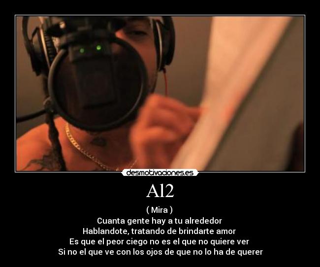 Al2 - ( Mira )
Cuanta gente hay a tu alrededor
Hablandote, tratando de brindarte amor
Es que el peor ciego no es el que no quiere ver
Si no el que ve con los ojos de que no lo ha de querer
