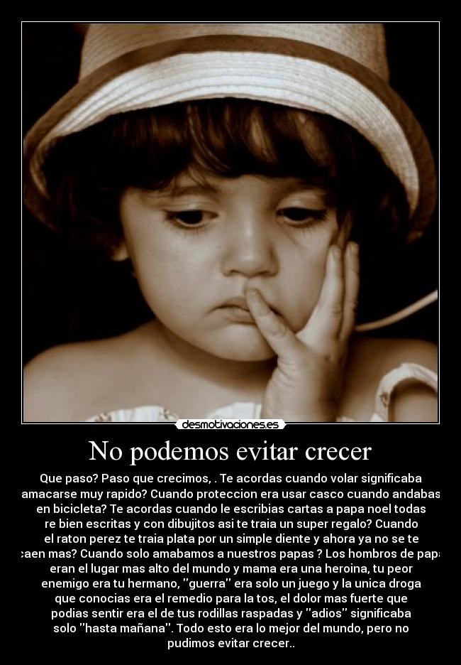 No podemos evitar crecer - Que paso? Paso que crecimos, . Te acordas cuando volar significaba
amacarse muy rapido? Cuando proteccion era usar casco cuando andabas
en bicicleta? Te acordas cuando le escribias cartas a papa noel todas
re bien escritas y con dibujitos asi te traia un super regalo? Cuando
el raton perez te traia plata por un simple diente y ahora ya no se te
caen mas? Cuando solo amabamos a nuestros papas ? Los hombros de papa
eran el lugar mas alto del mundo y mama era una heroina, tu peor
enemigo era tu hermano, guerra era solo un juego y la unica droga
que conocias era el remedio para la tos, el dolor mas fuerte que
podias sentir era el de tus rodillas raspadas y adios significaba
solo hasta mañana. Todo esto era lo mejor del mundo, pero no
pudimos evitar crecer..