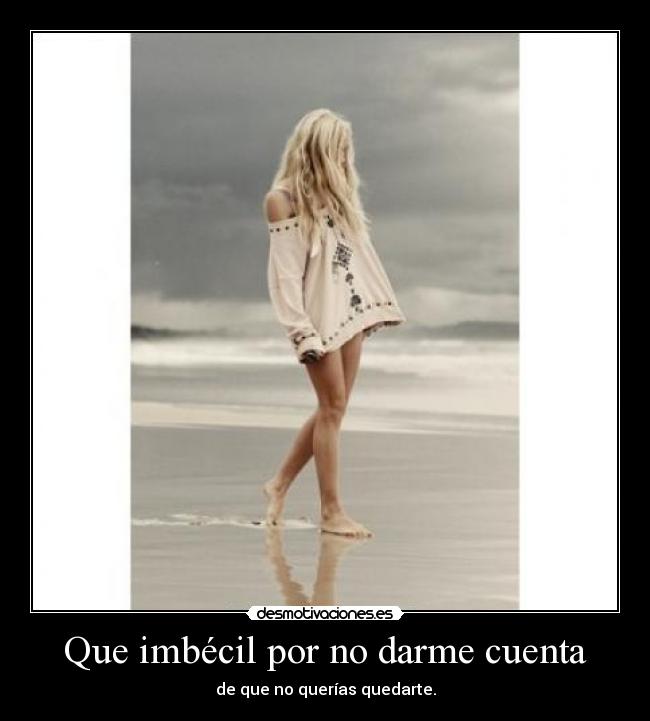 Que imbécil por no darme cuenta - de que no querías quedarte.