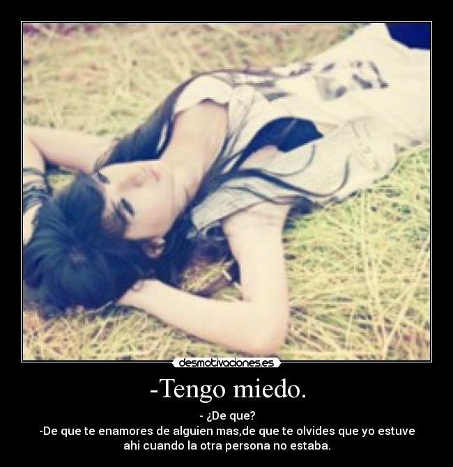 -Tengo miedo. - - ¿De que?
-De que te enamores de alguien mas,de que te olvides que yo estuve
ahi cuando la otra persona no estaba.