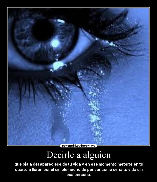 Decirle a alguien - que ojalá desapareciese de tu vida y en ese momento meterte en tu
cuarto a llorar, por el simple hecho de pensar como seria tu vida sin
esa persona.
