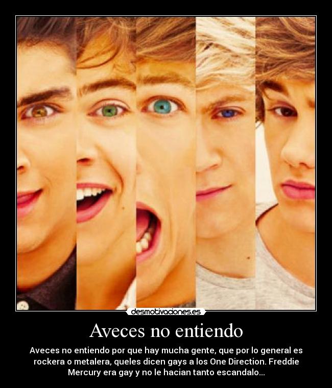 Aveces no entiendo - Aveces no entiendo por que hay mucha gente, que por lo general es
rockera o metalera, queles dicen gays a los One Direction. Freddie
Mercury era gay y no le hacian tanto escandalo...