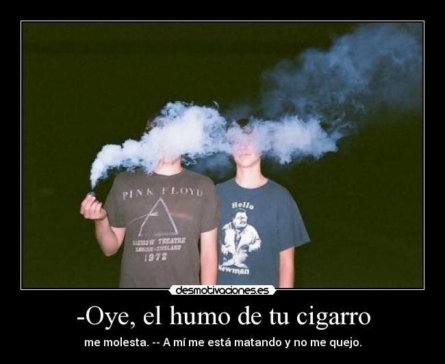 -Oye, el humo de tu cigarro - me molesta. -- A mí me está matando y no me quejo.