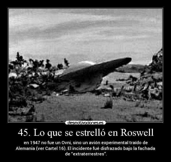 45. Lo que se estrelló en Roswell - en 1947 no fue un Ovni, sino un avión experimental traído de
Alemania (ver Cartel 16). El incidente fué disfrazado bajo la fachada
de “extraterrestres”.
