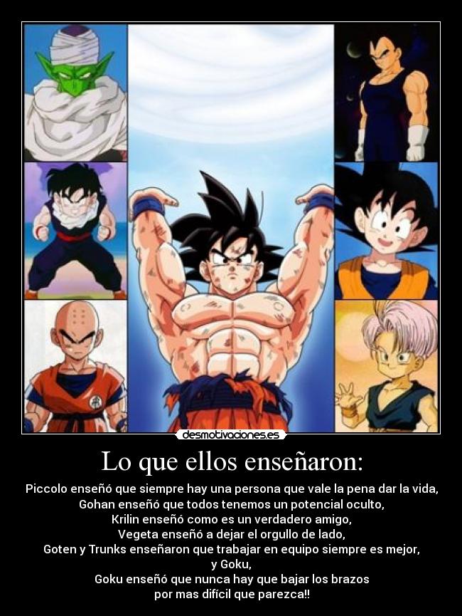 Lo que ellos enseñaron: - Piccolo enseñó que siempre hay una persona que vale la pena dar la vida,
Gohan enseñó que todos tenemos un potencial oculto,
Krilin enseñó como es un verdadero amigo,
Vegeta enseñó a dejar el orgullo de lado,
Goten y Trunks enseñaron que trabajar en equipo siempre es mejor,
y Goku,
Goku enseñó que nunca hay que bajar los brazos
por mas difícil que parezca!!