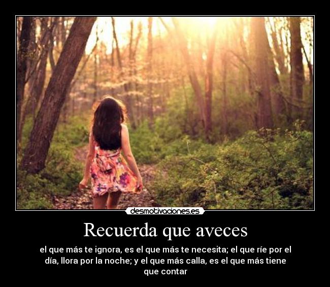 Recuerda que aveces - el que más te ignora, es el que más te necesita; el que ríe por el
día, llora por la noche; y el que más calla, es el que más tiene
que contar