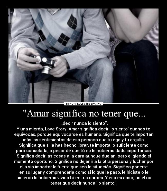 Amar significa no tener que... - ...decir nunca lo siento.
Y una mierda, Love Story. Amar significa decir lo siento cuando te
equivocas, porque equivocarse es humano. Significa que te importan
más los sentimientos de esa persona que tu ego y tu orgullo.
Significa que si la has hecho llorar, te importa lo suficiente como
para consolarla, a pesar de que tú no le hubieras dado importancia.
Significa decir las cosas a la cara aunque duelan, pero eligiendo el
momento oportuno. Significa no dejar ir a la otra persona y luchar por
ella sin importar lo fuerte que sea la situación. Significa ponerte
en su lugar y comprenderla como si lo que le pasó, le hiciste o le
hicieron lo hubieras vivido tú en tus carnes. Y eso es amor, no el no
tener que decir nunca lo siento.