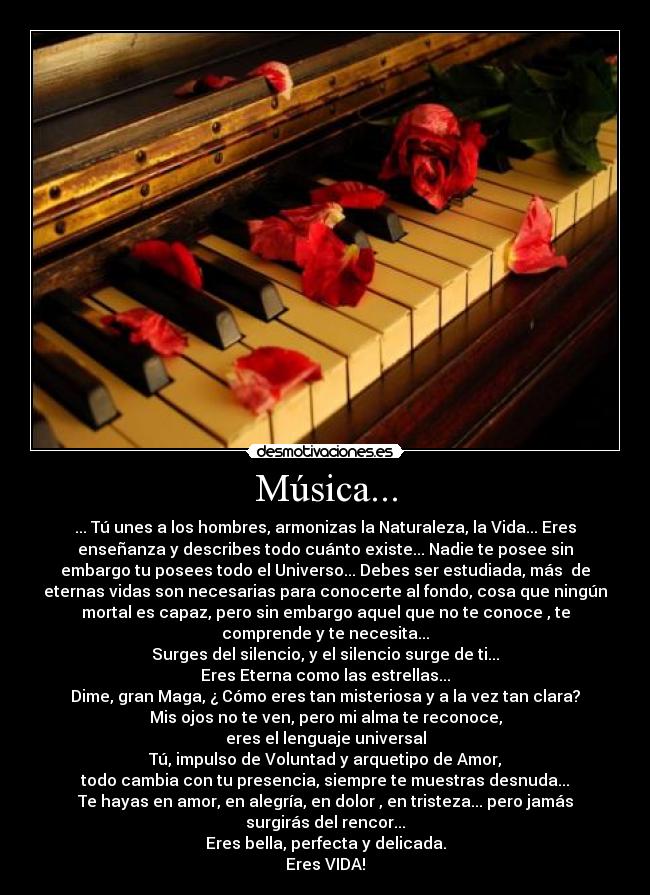Música... - ... Tú unes a los hombres, armonizas la Naturaleza, la Vida... Eres
enseñanza y describes todo cuánto existe... Nadie te posee sin
embargo tu posees todo el Universo... Debes ser estudiada, más  de
eternas vidas son necesarias para conocerte al fondo, cosa que ningún
mortal es capaz, pero sin embargo aquel que no te conoce , te
comprende y te necesita...
Surges del silencio, y el silencio surge de ti...
Eres Eterna como las estrellas...
Dime, gran Maga, ¿ Cómo eres tan misteriosa y a la vez tan clara?
Mis ojos no te ven, pero mi alma te reconoce,
eres el lenguaje universal
Tú, impulso de Voluntad y arquetipo de Amor,
todo cambia con tu presencia, siempre te muestras desnuda...
Te hayas en amor, en alegría, en dolor , en tristeza... pero jamás
surgirás del rencor...
Eres bella, perfecta y delicada.
Eres VIDA!