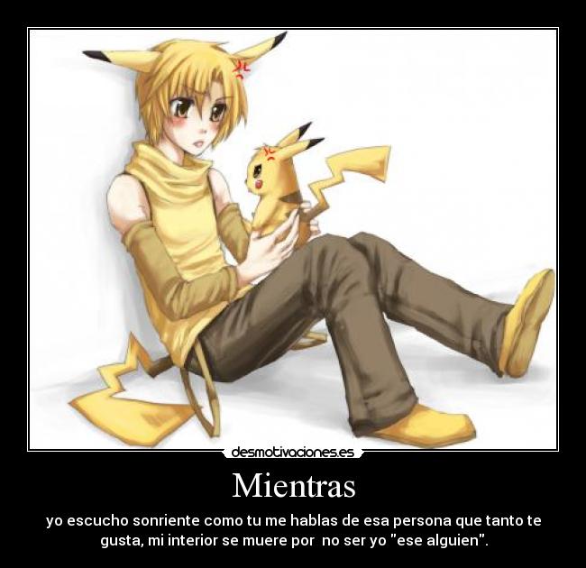 Mientras - yo escucho sonriente como tu me hablas de esa persona que tanto te
gusta, mi interior se muere por no ser yo ese alguien.