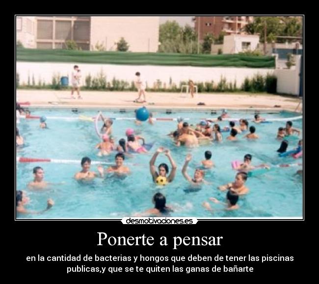 Ponerte a pensar - en la cantidad de bacterias y hongos que deben de tener las piscinas
publicas,y que se te quiten las ganas de bañarte