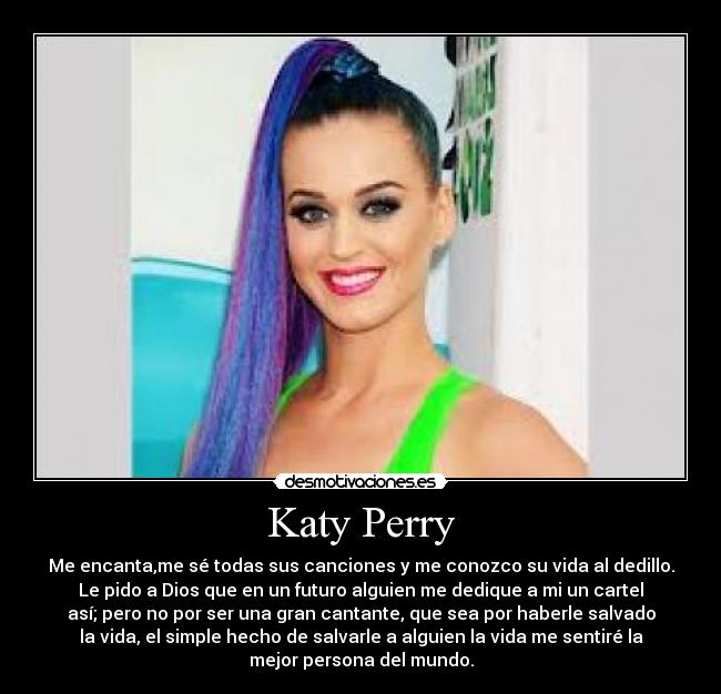 Katy Perry - Me encanta,me sé todas sus canciones y me conozco su vida al dedillo.
Le pido a Dios que en un futuro alguien me dedique a mi un cartel
así; pero no por ser una gran cantante, que sea por haberle salvado
la vida, el simple hecho de salvarle a alguien la vida me sentiré la
mejor persona del mundo.