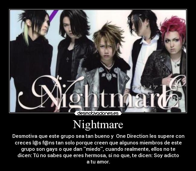 Nightmare - Desmotiva que este grupo sea tan bueno y One Direction les supere con
creces l@s f@ns tan solo porque creen que algunos miembros de este
grupo son gays o que dan miedo, cuando realmente, ellos no te
dicen: Tú no sabes que eres hermosa, si no que, te dicen: Soy adicto
a tu amor.