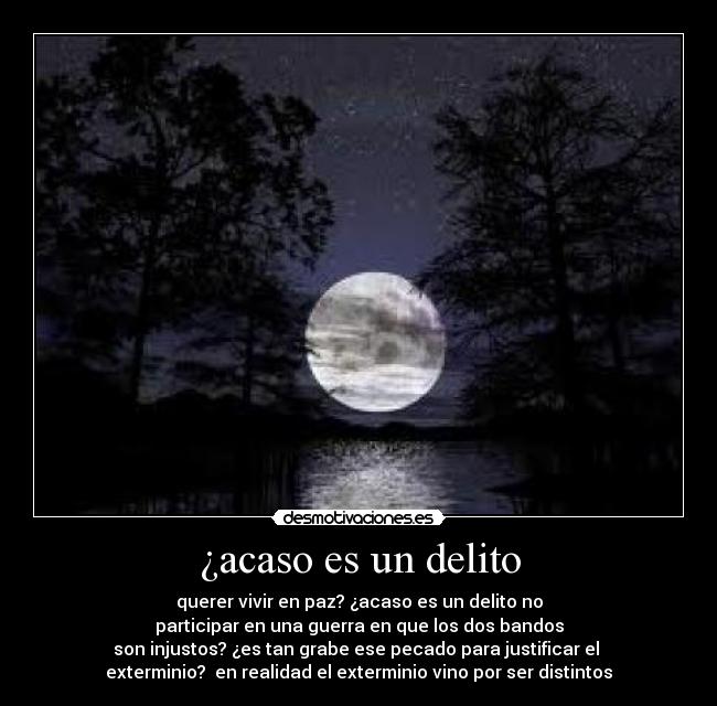 ¿acaso es un delito - querer vivir en paz? ¿acaso es un delito no
participar en una guerra en que los dos bandos
son injustos? ¿es tan grabe ese pecado para justificar el
exterminio? en realidad el exterminio vino por ser distintos