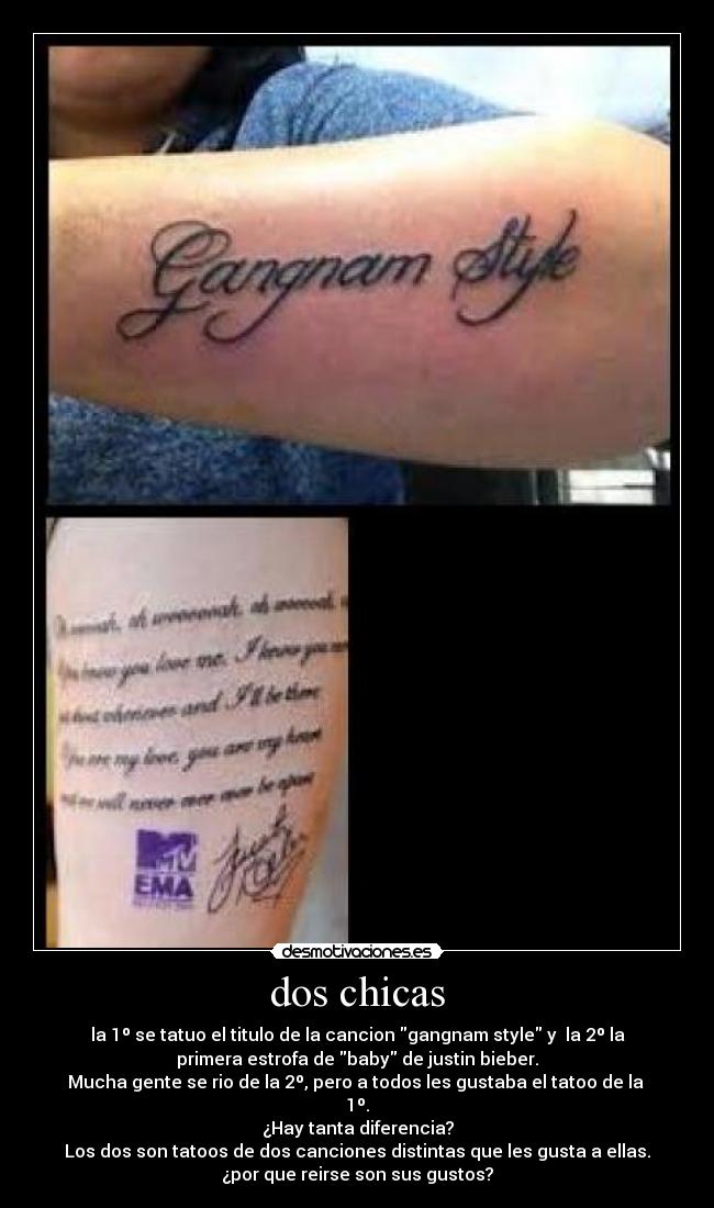 dos chicas - la 1º se tatuo el titulo de la cancion gangnam style y la 2º la
primera estrofa de baby de justin bieber.
Mucha gente se rio de la 2º, pero a todos les gustaba el tatoo de la
1º.
¿Hay tanta diferencia?
Los dos son tatoos de dos canciones distintas que les gusta a ellas.
¿por que reirse son sus gustos?