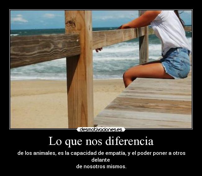 Lo que nos diferencia - de los animales, es la capacidad de empatía, y el poder poner a otros delante
de nosotros mismos.
