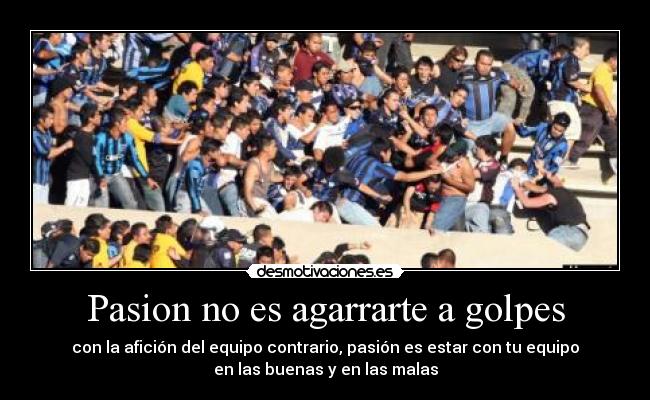 Pasion no es agarrarte a golpes - con la afición del equipo contrario, pasión es estar con tu equipo
en las buenas y en las malas