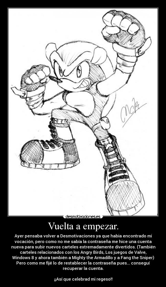 Vuelta a empezar. - Ayer pensaba volver a Desmotivaciones ya que habia encontrado mi
vocación, pero como no me sabía la contraseña me hice una cuenta
nueva para subir nuevos carteles extremadamente divertidos. (También
carteles relacionados con los Angry Birds, Los juegos de Valve,
Windows 8 y ahora también a Mighty the Armadillo y a Fang the Sniper)
Pero como me fijé lo de restablecer la contraseña pues... conseguí
recuperar la cuenta.
¡¡Así que celebrad mi regeso!!