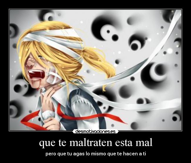 que te maltraten esta mal - pero que tu agas lo mismo que te hacen a ti
