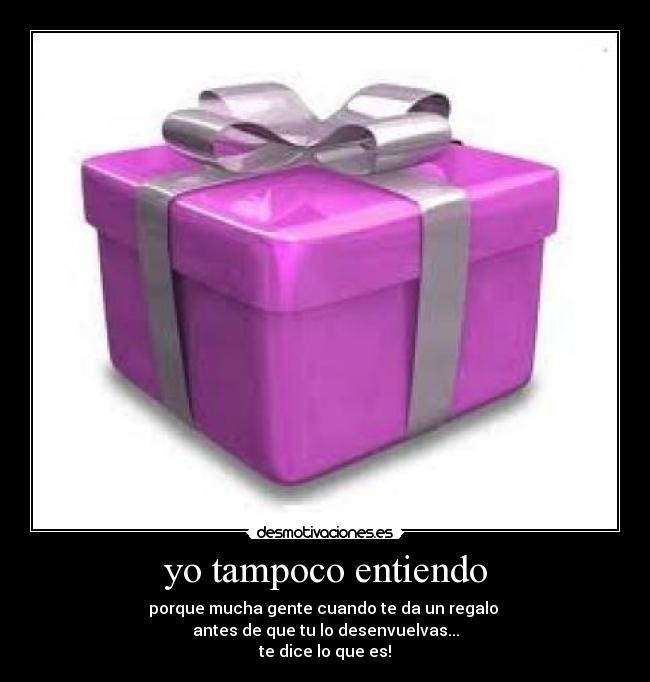 yo tampoco entiendo - porque mucha gente cuando te da un regalo
antes de que tu lo desenvuelvas...
te dice lo que es!