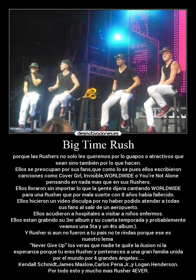 Big Time Rush - porque las Rushers no solo les queremos por lo guapos o atractivos que
sean sino también por lo que hacen.
Ellos se preocupan por sus fans,que como lo se pues ellos escribieron
canciones como Cover Girl, Invisible,WORLDWIDE o Youre Not Alone
pensando en nada mas que en sus Rushers.
Ellos lloraron sin importar lo que la gente dijera cantando WORLDWIDE
para una Rusher que por mala suerte con 8 años habia fallecido.
Ellos hicieron un video disculpa por no haber podido atender a todas
sus fans al salir de un aeropuerto.
Ellos acudieron a hospitales a visitar a niños enfermos.
Ellos estan grabndo su 3er album y su cuarta temporada y probablemente
veamos una 5ta y un 4to album:).
Y Rusher si aun no fueron a tu país no te rindas porque ese es
nuestro lema
Never Give Up los veras que nadie te quite la ilusion ni la
esperanza porque tu eres Rusher y perteneces a una gran familia unida
por el mundo por 4 grandes ángeles:....
Kendall Schmidt,James Maslow,Carlos Pena Jr.,y Logan Henderson.
Por todo esto y mucho mas Rusher 4EVER.