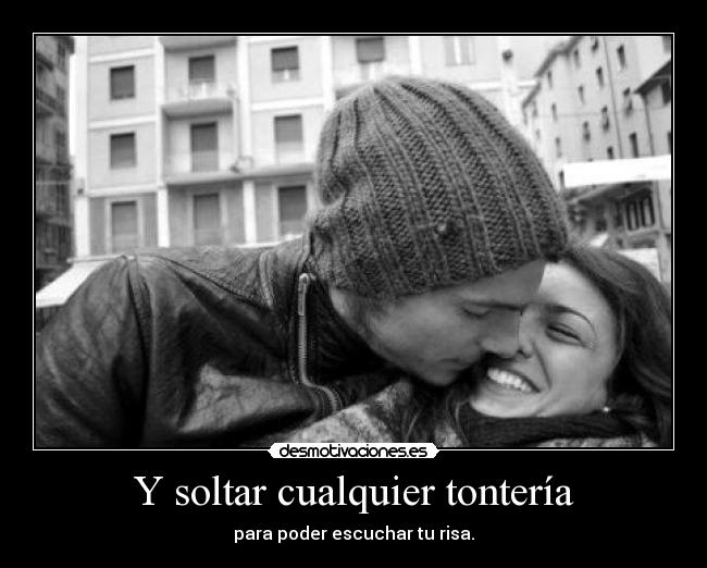 Y soltar cualquier tontería - para poder escuchar tu risa.