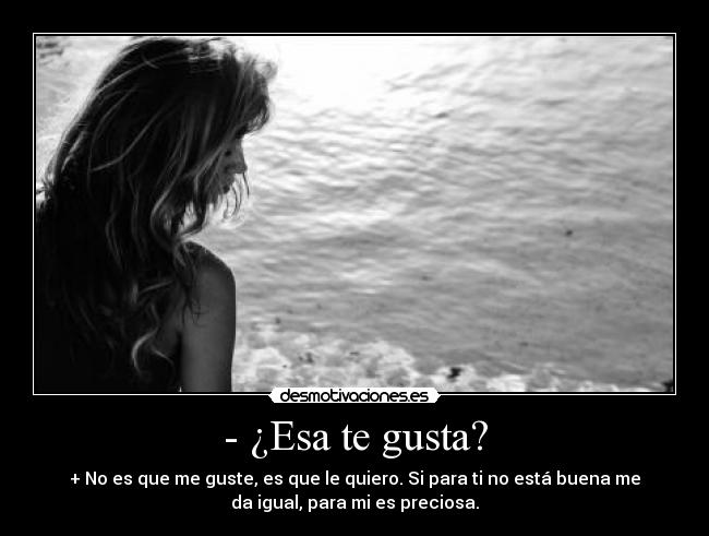 - ¿Esa te gusta? - + No es que me guste, es que le quiero. Si para ti no está buena me
da igual, para mi es preciosa.