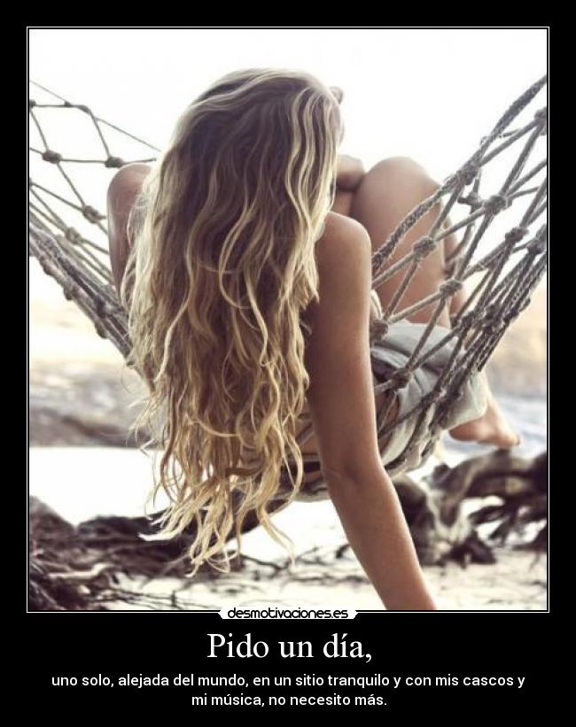 Pido un día, - uno solo, alejada del mundo, en un sitio tranquilo y con mis cascos y
mi música, no necesito más.