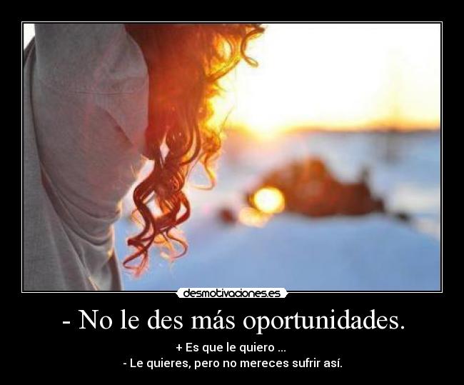 - No le des más oportunidades. - + Es que le quiero ... 
- Le quieres, pero no mereces sufrir así.