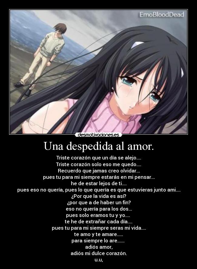 Una despedida al amor. - Triste corazón que un día se alejo....
Triste corazón solo eso me quedo....
Recuerdo que jamas creo olvidar...
pues tu para mi siempre estarás en mi pensar...
he de estar lejos de ti....
pues eso no quería, pues lo que quería es que estuvieras junto ami....
¿Por que la vida es así?
¿por que a de haber un fin?
eso no quería para los dos...
pues solo eramos tu y yo.... 
te he de extrañar cada día....
pues tu para mi siempre seras mi vida....
te amo y te amare.....
para siempre lo are...... 
adiós amor,
adiós mi dulce corazón.
u.u,