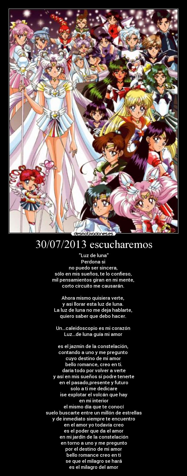 30/07/2013 escucharemos - Luz de luna
Perdona si
no puedo ser sincera,
sólo en mis sueños, te lo confieso,
mil pensamientos giran en mi mente,
corto circuito me causarán.
Ahora mismo quisiera verte,
y asi llorar esta luz de luna.
La luz de luna no me deja hablarte,
quiero saber que debo hacer.
Un...caleidoscopio es mi corazón
Luz...de luna guía mi amor
es el jazmin de la constelación,
contando a uno y me pregunto
cuyo destino de mi amor
bello romance, creo en ti.
daría todo por volver a verte
y así en mis sueños si podre tenerte
en el pasado,presente y futuro
solo a ti me dedicare
ise explotar el volcán que hay
en mi interior
el mismo día que te conocí
suelo buscarte entre un millón de estrellas
y de inmediato siempre te encuentro
en el amor yo todavía creo
es el poder que da el amor
en mi jardín de la constelación
en torno a uno y me pregunto
por el destino de mi amor
bello romance creo en ti
se que el milagro se hará
es el milagro del amor