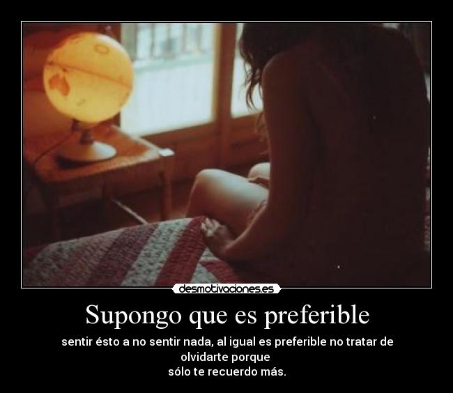 Supongo que es preferible - sentir ésto a no sentir nada, al igual es preferible no tratar de olvidarte porque 
sólo te recuerdo más.