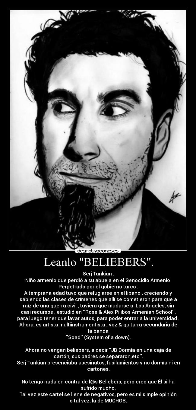 Leanlo BELIEBERS. - Serj Tankian :
Niño armenio que perdió a su abuela en el Genocidio Armenio
Perpetrado por el gobierno turco .
A temprana edad tuvo que refugiarse en el libano , creciendo y
sabiendo las clases de crímenes que allí se cometieron para que a
raíz de una guerra civil , tuviera que mudarse a Los Ángeles, sin
casi recursos , estudió en Rose & Alex Pilibos Armenian School,
para luego tener que lavar autos, para poder entrar a la universidad .
Ahora, es artista multiinstrumentista , voz & guitarra secundaria de
la banda
Soad (System of a down).
Ahora no vengan beliebers, a decir JB Dormía en una caja de
cartón, sus padres se separaron,etc.
Serj Tankian presenciaba asesinatos, fusilamientos y no dormía ni en
cartones.
No tengo nada en contra de l@s Beliebers, pero creo que Él si ha
sufrido mucho.
Tal vez este cartel se llene de negativos, pero es mi simple opinión
o tal vez, la de MUCHOS.