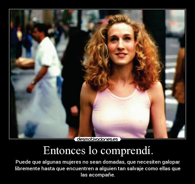 Entonces lo comprendí. - Puede que algunas mujeres no sean domadas, que necesiten galopar
libremente hasta que encuentren a alguien tan salvaje como ellas que
las acompañe.