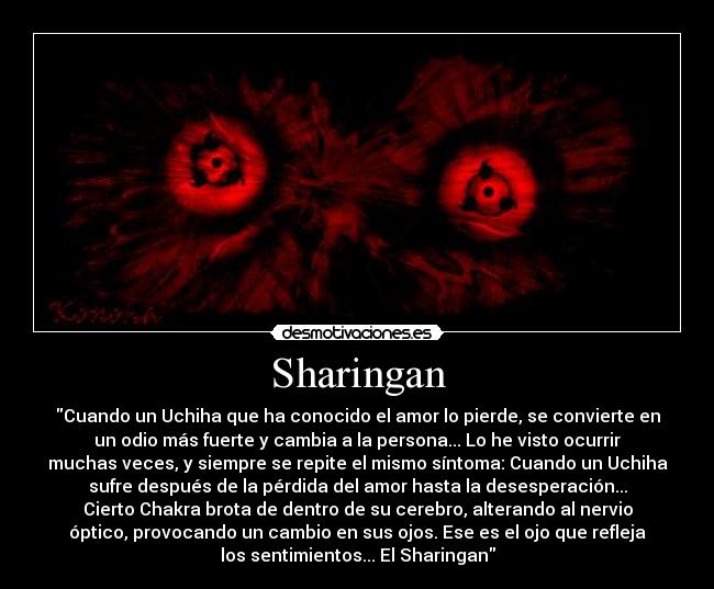 Sharingan - Cuando un Uchiha que ha conocido el amor lo pierde, se convierte en
un odio más fuerte y cambia a la persona... Lo he visto ocurrir
muchas veces, y siempre se repite el mismo síntoma: Cuando un Uchiha
sufre después de la pérdida del amor hasta la desesperación...
Cierto Chakra brota de dentro de su cerebro, alterando al nervio
óptico, provocando un cambio en sus ojos. Ese es el ojo que refleja
los sentimientos... El Sharingan