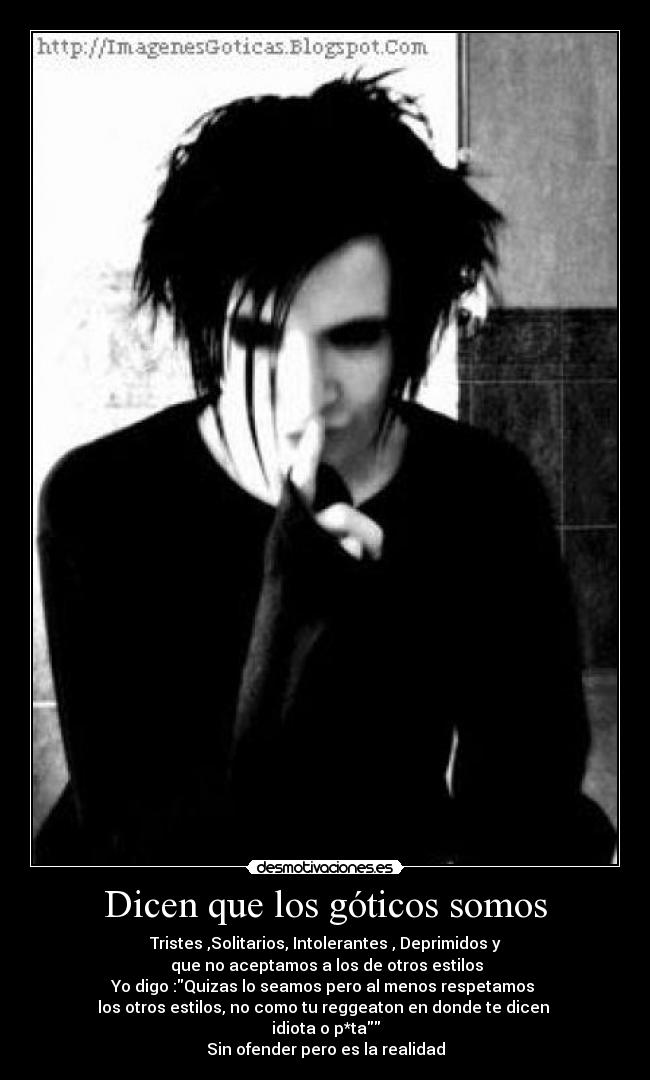 Dicen que los góticos somos - Tristes ,Solitarios, Intolerantes , Deprimidos y
que no aceptamos a los de otros estilos
Yo digo :Quizas lo seamos pero al menos respetamos
los otros estilos, no como tu reggeaton en donde te dicen
idiota o p*ta
Sin ofender pero es la realidad