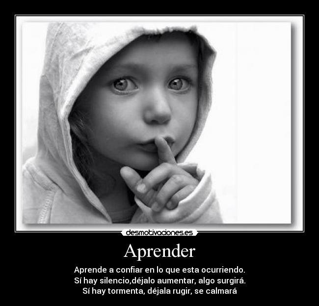 Aprender - Aprende a confiar en lo que esta ocurriendo.
Sí hay silencio,déjalo aumentar, algo surgirá.
Sí hay tormenta, déjala rugir, se calmará