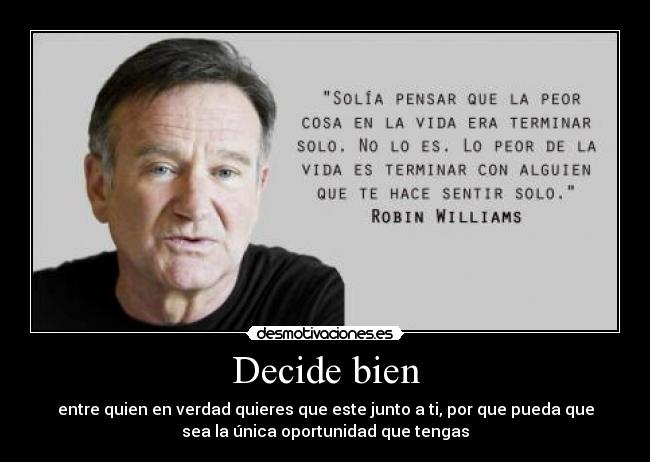 Decide bien - entre quien en verdad quieres que este junto a ti, por que pueda que
sea la única oportunidad que tengas