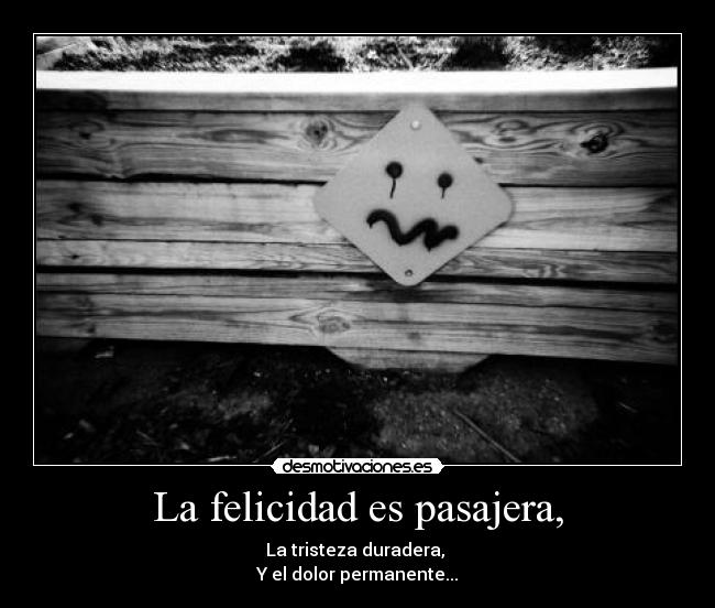 La felicidad es pasajera, - La tristeza duradera,
Y el dolor permanente...