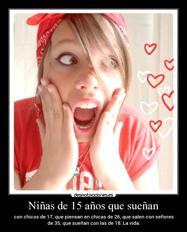 Niñas de 15 años que sueñan - con chicos de 17, que piensan en chicas de 26, que salen con señores
de 35, que sueñan con las de 18. La vida.