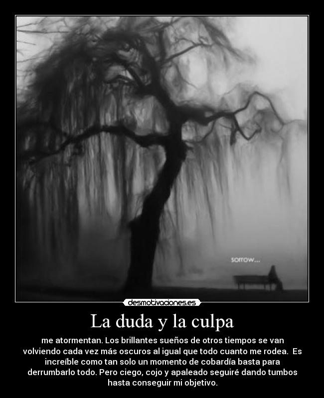 La duda y la culpa - me atormentan. Los brillantes sueños de otros tiempos se van
volviendo cada vez más oscuros al igual que todo cuanto me rodea.  Es
increíble como tan solo un momento de cobardía basta para
derrumbarlo todo. Pero ciego, cojo y apaleado seguiré dando tumbos
hasta conseguir mi objetivo.